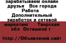 зарабатываем онлайн друзья - Все города Работа » Дополнительный заработок и сетевой маркетинг   . Тверская обл.,Осташков г.